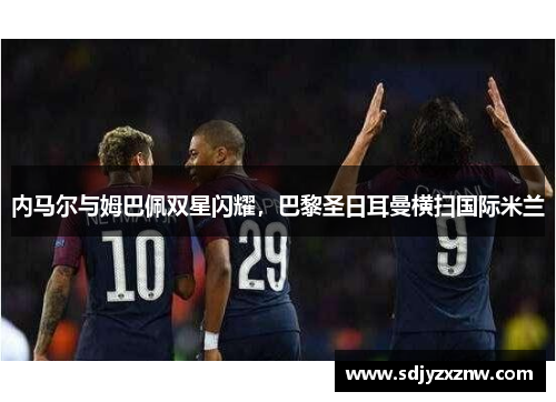 内马尔与姆巴佩双星闪耀，巴黎圣日耳曼横扫国际米兰